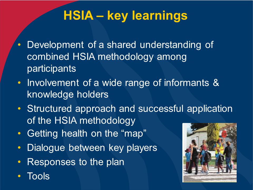 HSIA – key learnings Development of a shared understanding of combined HSIA methodology among participants Involvement of a wide range of informants & knowledge holders Structured approach and successful application of the HSIA methodology Getting health on the map Dialogue between key players Responses to the plan Tools