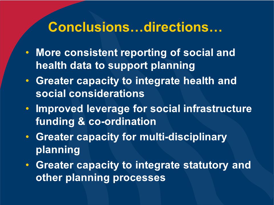 Conclusions…directions… More consistent reporting of social and health data to support planning Greater capacity to integrate health and social considerations Improved leverage for social infrastructure funding & co-ordination Greater capacity for multi-disciplinary planning Greater capacity to integrate statutory and other planning processes