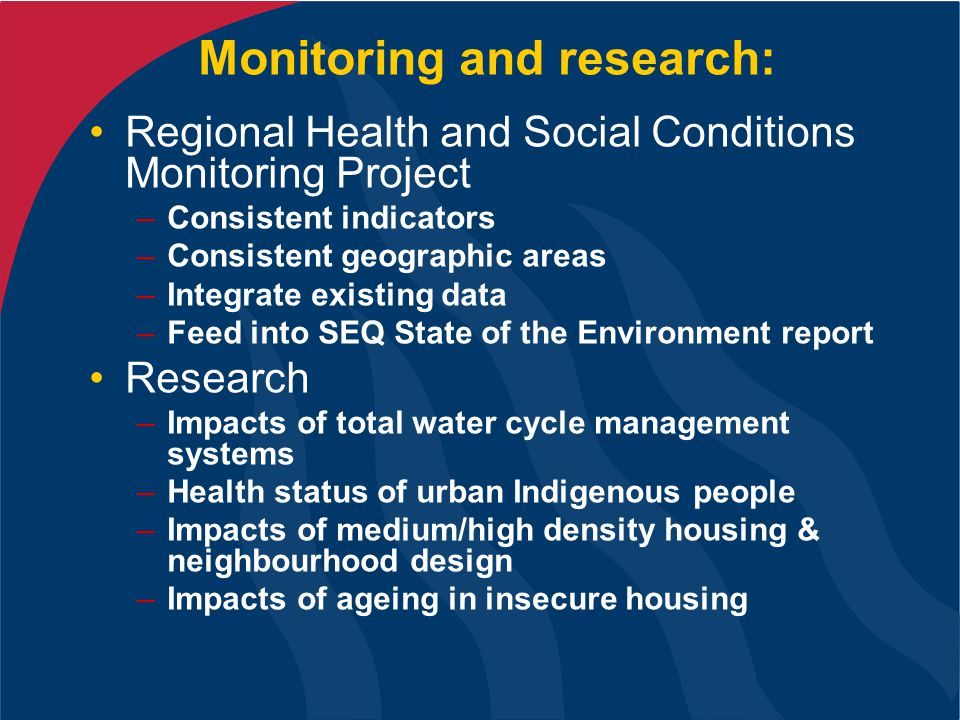 Monitoring and research: Regional Health and Social Conditions Monitoring Project –Consistent indicators –Consistent geographic areas –Integrate existing data –Feed into SEQ State of the Environment report Research –Impacts of total water cycle management systems –Health status of urban Indigenous people –Impacts of medium/high density housing & neighbourhood design –Impacts of ageing in insecure housing