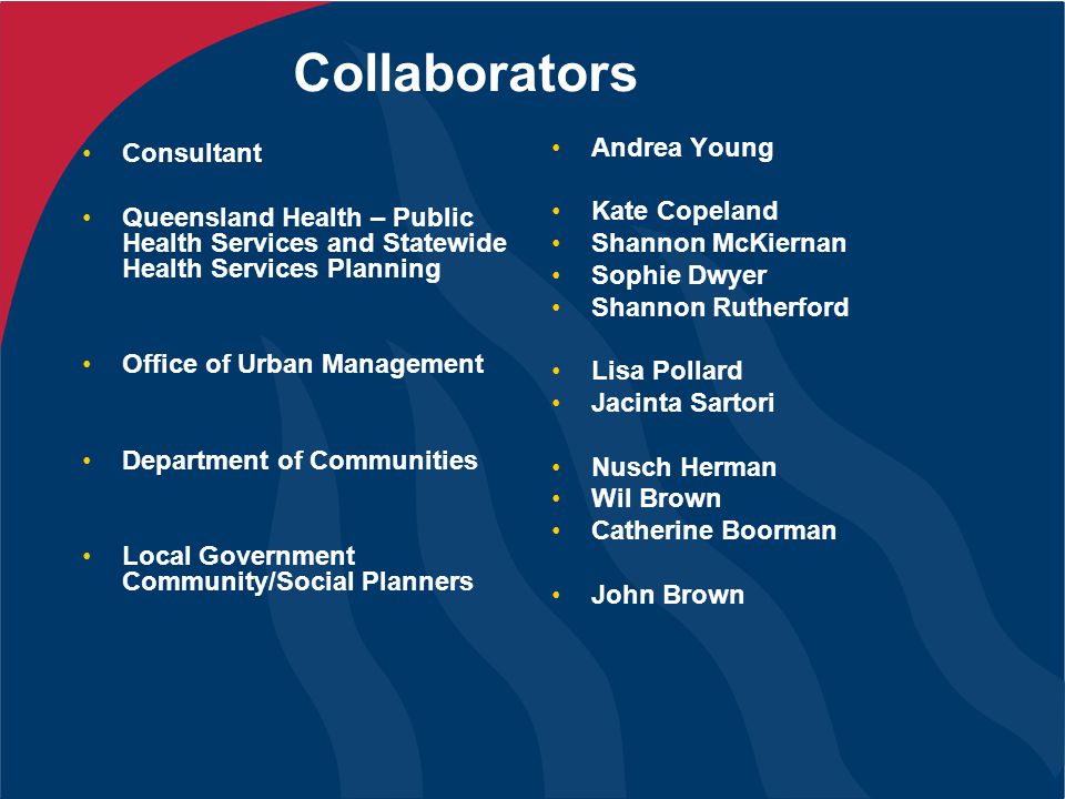 Collaborators Consultant Queensland Health – Public Health Services and Statewide Health Services Planning Office of Urban Management Department of Communities Local Government Community/Social Planners Andrea Young Kate Copeland Shannon McKiernan Sophie Dwyer Shannon Rutherford Lisa Pollard Jacinta Sartori Nusch Herman Wil Brown Catherine Boorman John Brown