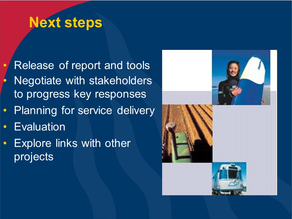 Next steps Release of report and tools Negotiate with stakeholders to progress key responses Planning for service delivery Evaluation Explore links with other projects