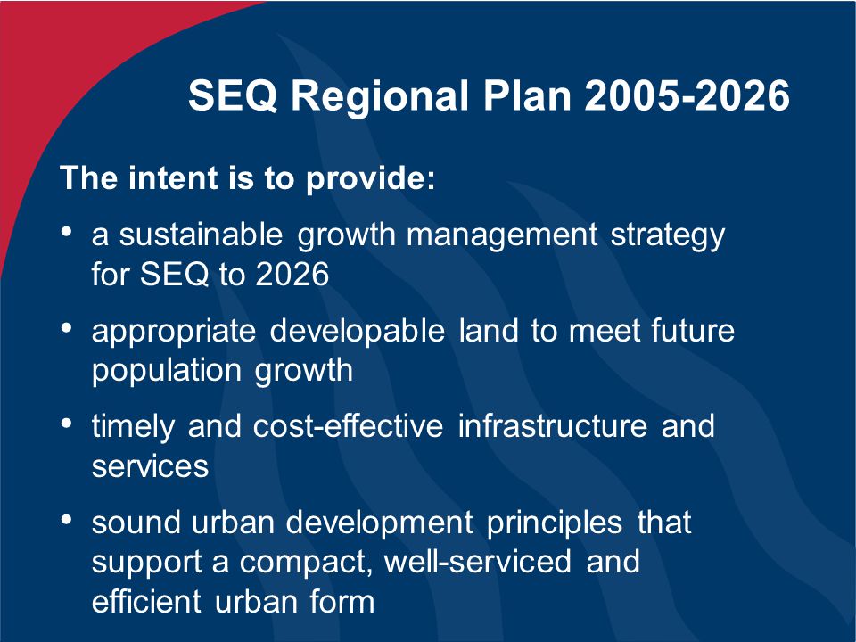SEQ Regional Plan The intent is to provide: a sustainable growth management strategy for SEQ to 2026 appropriate developable land to meet future population growth timely and cost-effective infrastructure and services sound urban development principles that support a compact, well-serviced and efficient urban form
