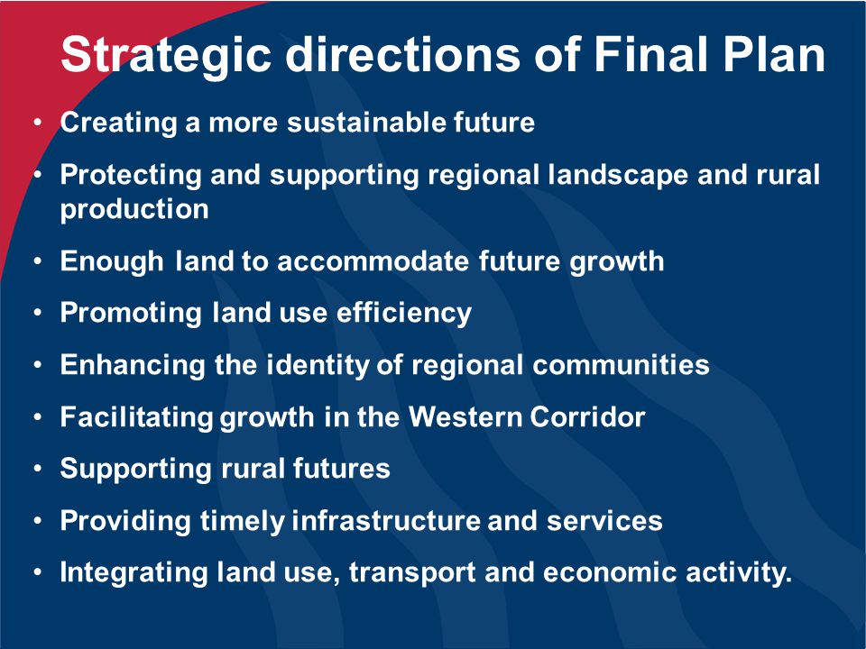 Strategic directions of Final Plan Creating a more sustainable future Protecting and supporting regional landscape and rural production Enough land to accommodate future growth Promoting land use efficiency Enhancing the identity of regional communities Facilitating growth in the Western Corridor Supporting rural futures Providing timely infrastructure and services Integrating land use, transport and economic activity.