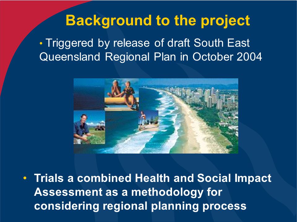 Background to the project Trials a combined Health and Social Impact Assessment as a methodology for considering regional planning process Triggered by release of draft South East Queensland Regional Plan in October 2004
