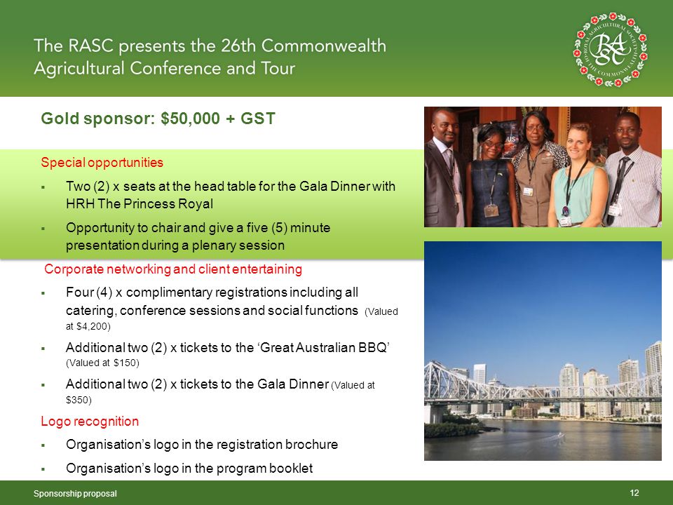 Gold sponsor: $50,000 + GST Sponsorship proposal 12 Special opportunities  Two (2) x seats at the head table for the Gala Dinner with HRH The Princess Royal  Opportunity to chair and give a five (5) minute presentation during a plenary session Corporate networking and client entertaining  Four (4) x complimentary registrations including all catering, conference sessions and social functions (Valued at $4,200)  Additional two (2) x tickets to the ‘Great Australian BBQ’ (Valued at $150)  Additional two (2) x tickets to the Gala Dinner (Valued at $350) Logo recognition  Organisation’s logo in the registration brochure  Organisation’s logo in the program booklet