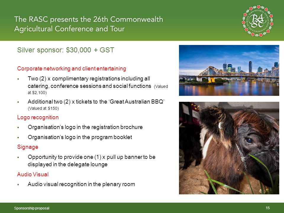 Silver sponsor: $30,000 + GST Sponsorship proposal 15 Corporate networking and client entertaining  Two (2) x complimentary registrations including all catering, conference sessions and social functions (Valued at $2,100)  Additional two (2) x tickets to the ‘Great Australian BBQ’ (Valued at $150) Logo recognition  Organisation’s logo in the registration brochure  Organisation’s logo in the program booklet Signage  Opportunity to provide one (1) x pull up banner to be displayed in the delegate lounge Audio Visual  Audio visual recognition in the plenary room