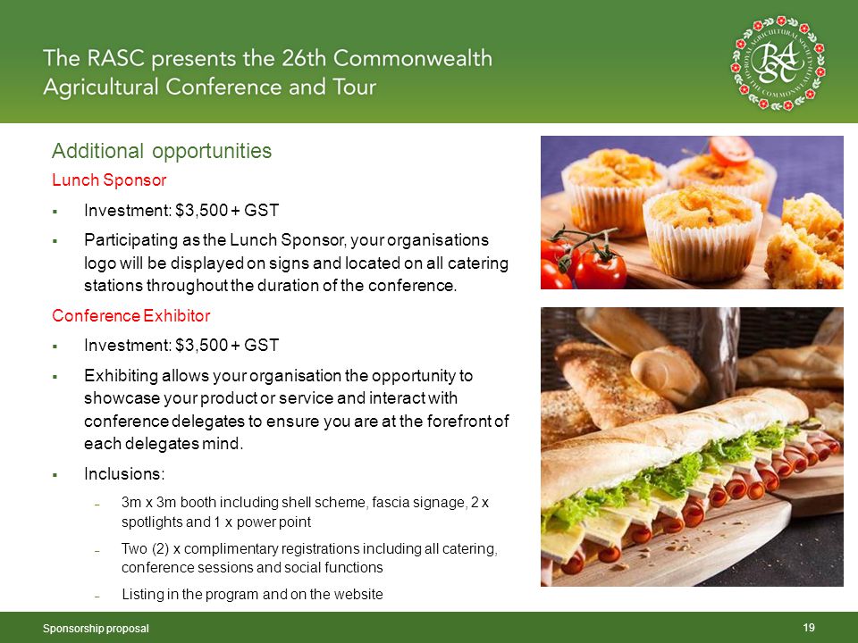 Additional opportunities Sponsorship proposal 19 Lunch Sponsor  Investment: $3,500 + GST  Participating as the Lunch Sponsor, your organisations logo will be displayed on signs and located on all catering stations throughout the duration of the conference.