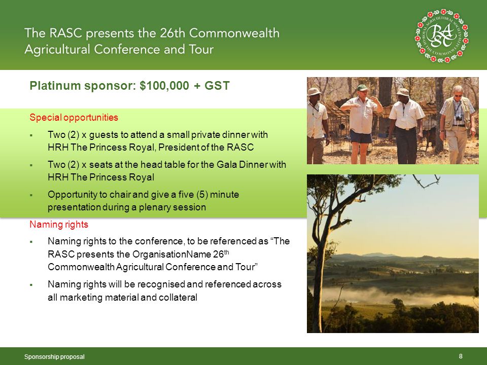 Platinum sponsor: $100,000 + GST Sponsorship proposal 8 Special opportunities  Two (2) x guests to attend a small private dinner with HRH The Princess Royal, President of the RASC  Two (2) x seats at the head table for the Gala Dinner with HRH The Princess Royal  Opportunity to chair and give a five (5) minute presentation during a plenary session Naming rights  Naming rights to the conference, to be referenced as The RASC presents the OrganisationName 26 th Commonwealth Agricultural Conference and Tour  Naming rights will be recognised and referenced across all marketing material and collateral