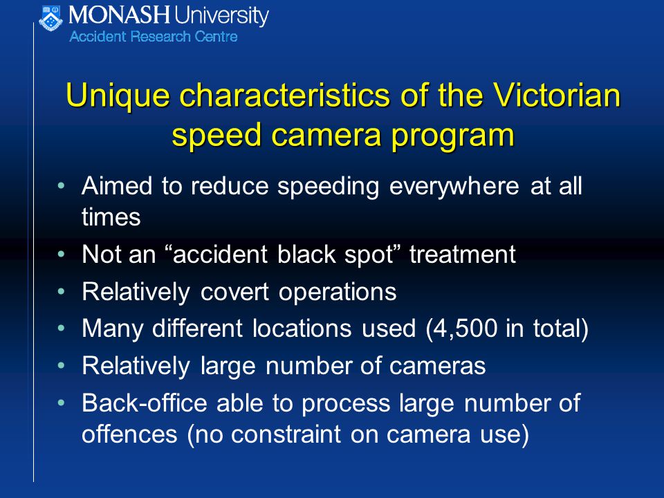 Unique characteristics of the Victorian speed camera program Aimed to reduce speeding everywhere at all times Not an accident black spot treatment Relatively covert operations Many different locations used (4,500 in total) Relatively large number of cameras Back-office able to process large number of offences (no constraint on camera use)