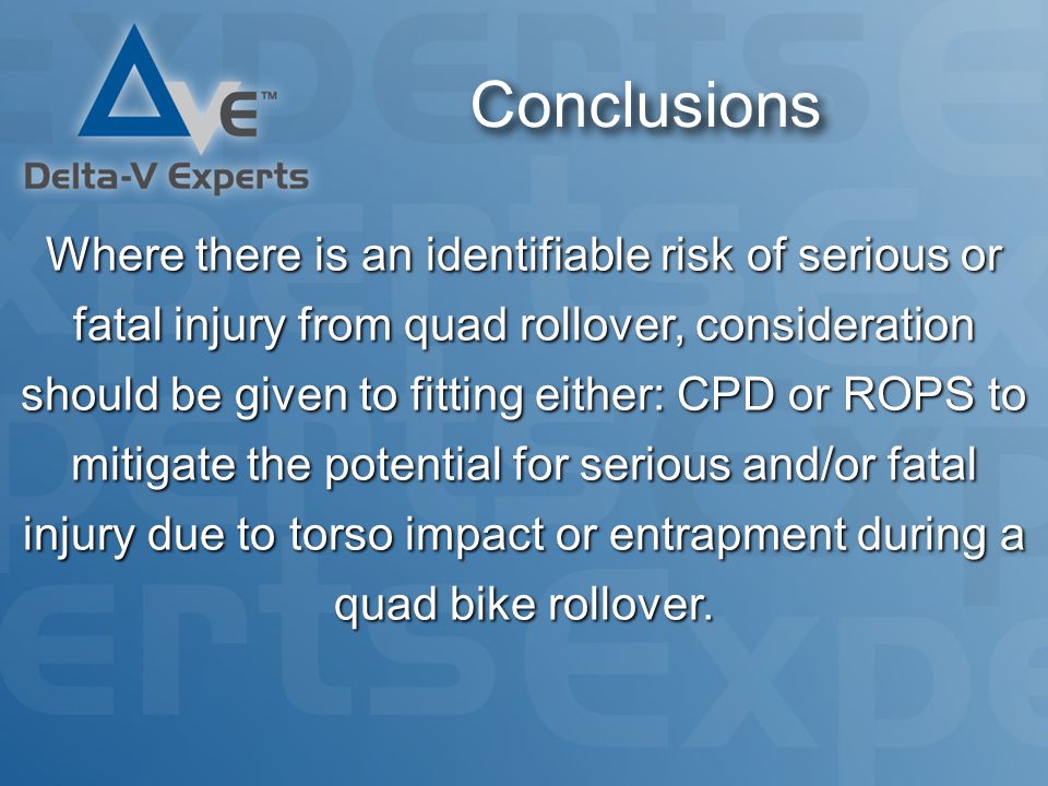 Conclusions Where there is an identifiable risk of serious or fatal injury from quad rollover, consideration should be given to fitting either: CPD or ROPS to mitigate the potential for serious and/or fatal injury due to torso impact or entrapment during a quad bike rollover.