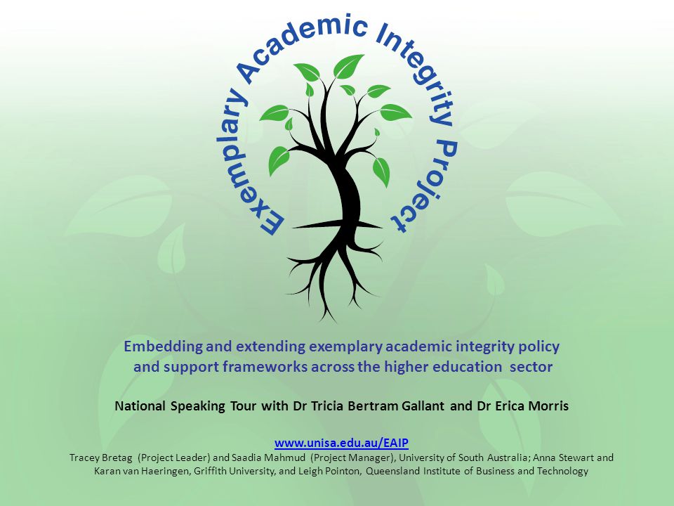 Embedding and extending exemplary academic integrity policy and support frameworks across the higher education sector National Speaking Tour with Dr Tricia Bertram Gallant and Dr Erica Morris   Tracey Bretag (Project Leader) and Saadia Mahmud (Project Manager), University of South Australia; Anna Stewart and Karan van Haeringen, Griffith University, and Leigh Pointon, Queensland Institute of Business and Technology