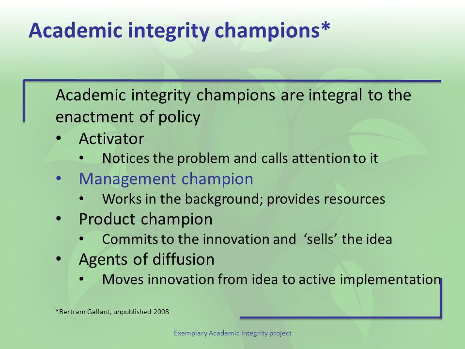 Exemplary Academic Integrity project Academic integrity champions* Academic integrity champions are integral to the enactment of policy Activator Notices the problem and calls attention to it Management champion Works in the background; provides resources Product champion Commits to the innovation and ‘sells’ the idea Agents of diffusion Moves innovation from idea to active implementation *Bertram Gallant, unpublished 2008