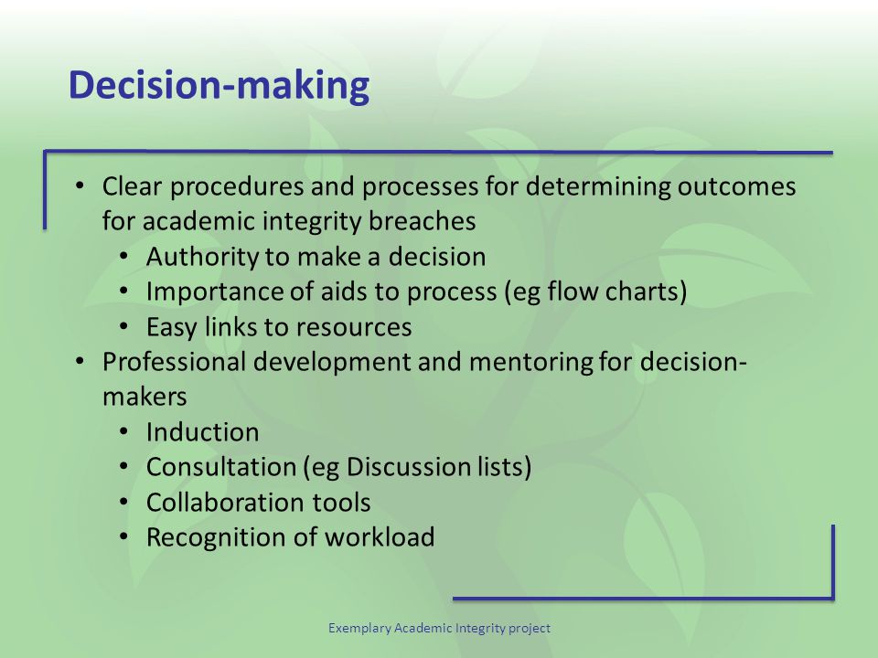 Exemplary Academic Integrity project Decision-making Clear procedures and processes for determining outcomes for academic integrity breaches Authority to make a decision Importance of aids to process (eg flow charts) Easy links to resources Professional development and mentoring for decision- makers Induction Consultation (eg Discussion lists) Collaboration tools Recognition of workload