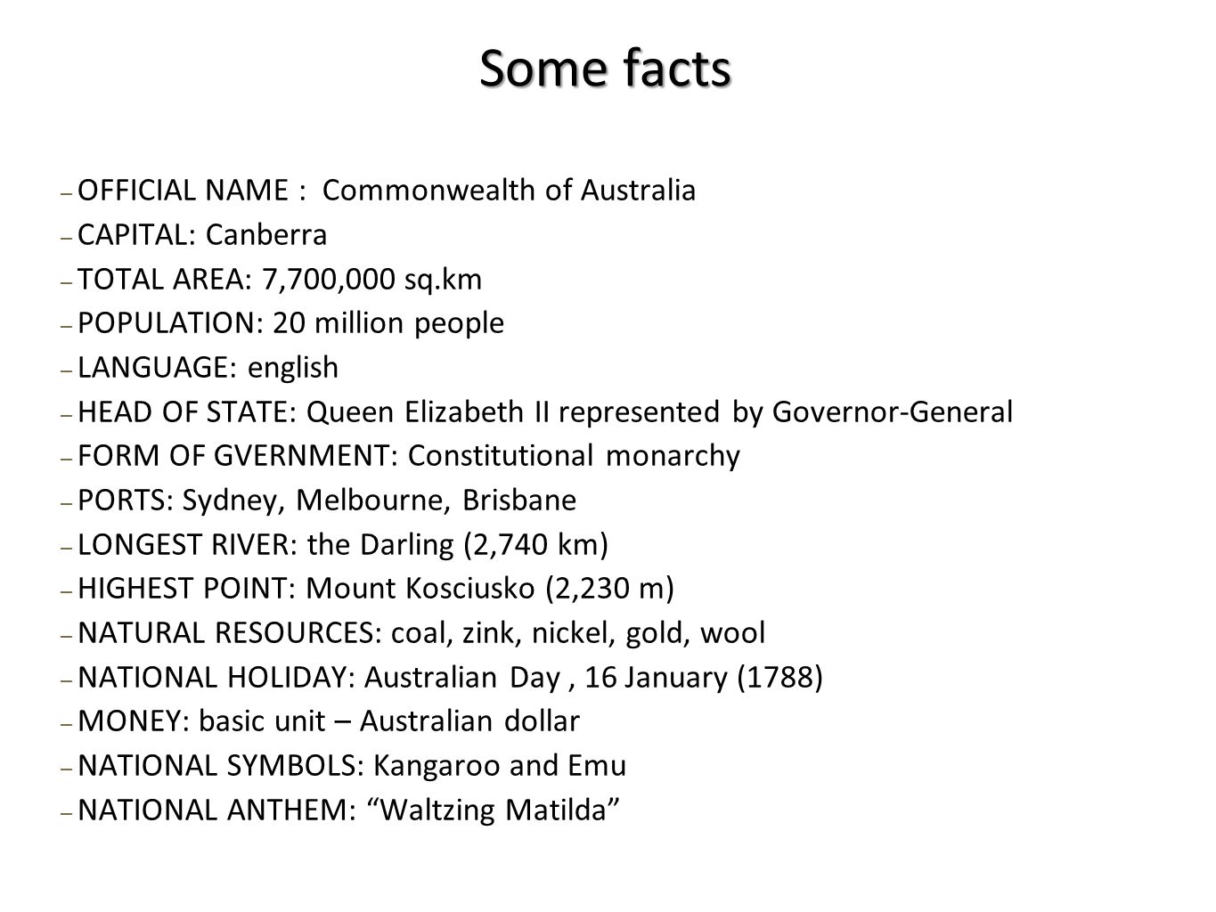 ─ OFFICIAL NAME : Commonwealth of Australia ─ CAPITAL: Canberra ─ TOTAL AREA: 7,700,000 sq.km ─ POPULATION: 20 million people ─ LANGUAGE: english ─ HEAD OF STATE: Queen Elizabeth II represented by Governor-General ─ FORM OF GVERNMENT: Constitutional monarchy ─ PORTS: Sydney, Melbourne, Brisbane ─ LONGEST RIVER: the Darling (2,740 km) ─ HIGHEST POINT: Mount Kosciusko (2,230 m) ─ NATURAL RESOURCES: coal, zink, nickel, gold, wool ─ NATIONAL HOLIDAY: Australian Day, 16 January (1788) ─ MONEY: basic unit – Australian dollar ─ NATIONAL SYMBOLS: Kangaroo and Emu ─ NATIONAL ANTHEM: Waltzing Matilda Some facts