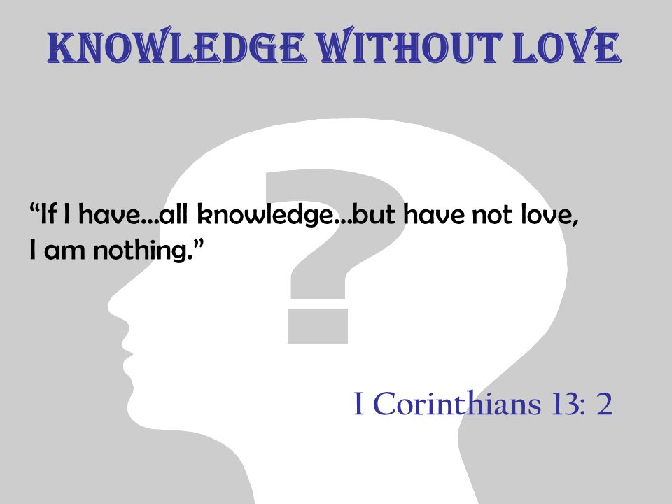 Knowledge without Love If I have…all knowledge…but have not love, I am nothing. I Corinthians 13: 2
