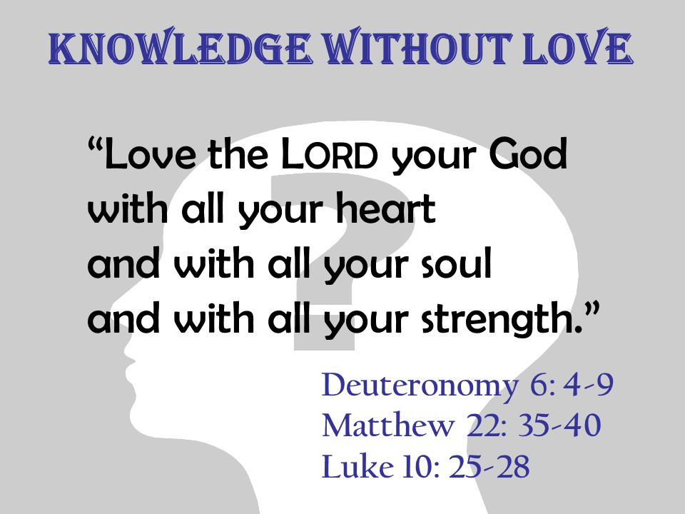 Knowledge without Love Love the L ORD your God with all your heart and with all your soul and with all your strength. Deuteronomy 6: 4-9 Matthew 22: Luke 10: 25-28