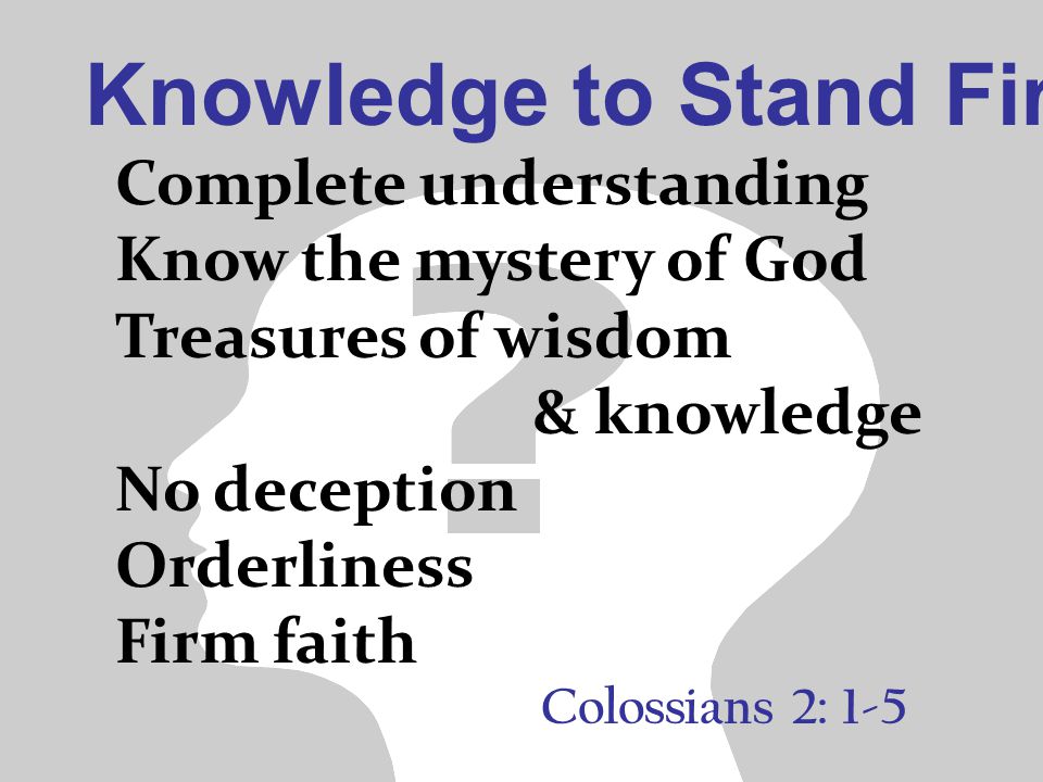 Knowledge to Stand Firm Colossians 2: 1-5 Complete understanding Know the mystery of God Treasures of wisdom & knowledge No deception Orderliness Firm faith