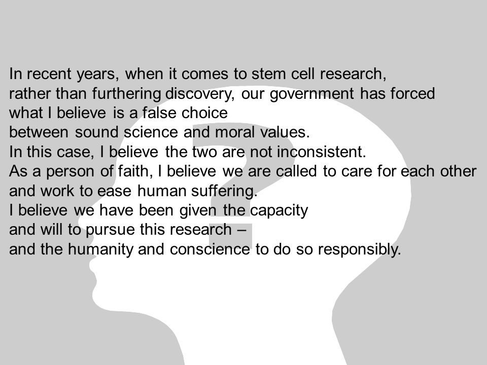 In recent years, when it comes to stem cell research, rather than furthering discovery, our government has forced what I believe is a false choice between sound science and moral values.