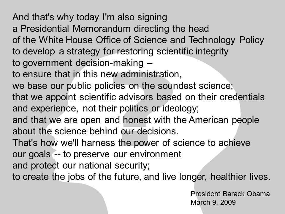 And that s why today I m also signing a Presidential Memorandum directing the head of the White House Office of Science and Technology Policy to develop a strategy for restoring scientific integrity to government decision-making – to ensure that in this new administration, we base our public policies on the soundest science; that we appoint scientific advisors based on their credentials and experience, not their politics or ideology; and that we are open and honest with the American people about the science behind our decisions.