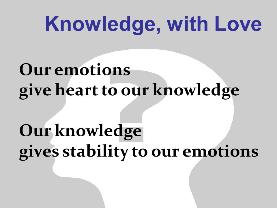 Knowledge, with Love Our emotions give heart to our knowledge Our knowledge gives stability to our emotions