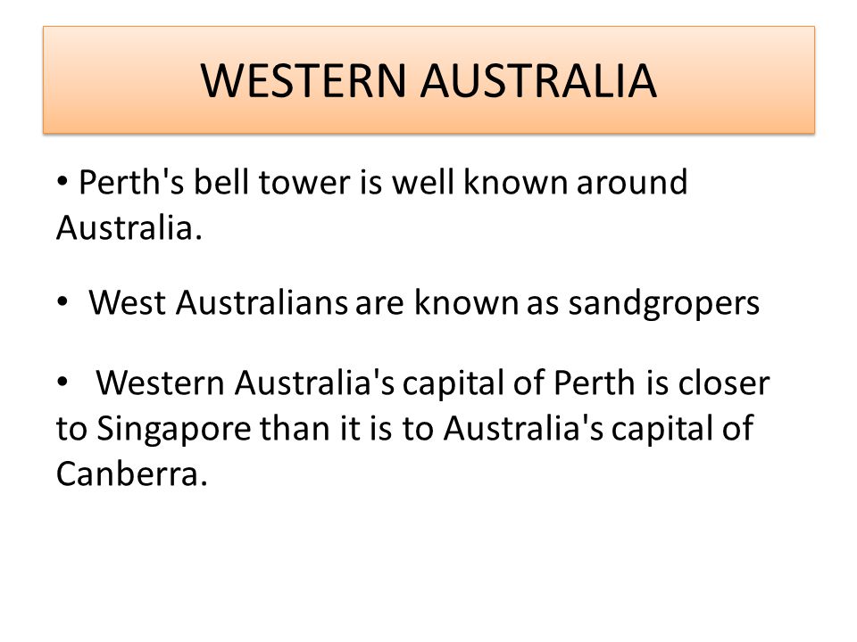 WESTERN AUSTRALIA West Australians are known as sandgropers Western Australia s capital of Perth is closer to Singapore than it is to Australia s capital of Canberra.