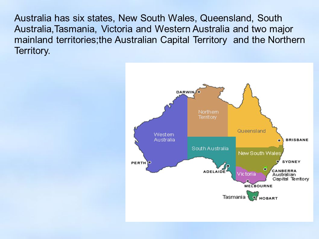 Australia has six states, New South Wales, Queensland, South Australia,Tasmania, Victoria and Western Australia and two major mainland territories;the Australian Capital Territory and the Northern Territory.