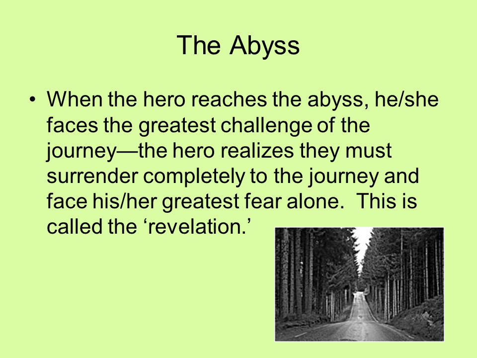 When the hero reaches the abyss, he/she faces the greatest challenge of the journey—the hero realizes they must surrender completely to the journey and face his/her greatest fear alone.