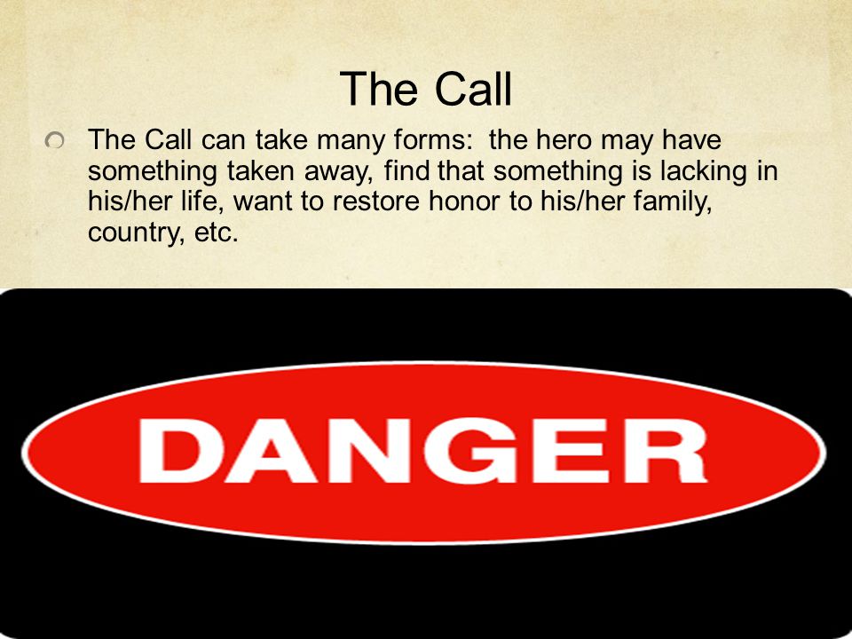 The Call The Call can take many forms: the hero may have something taken away, find that something is lacking in his/her life, want to restore honor to his/her family, country, etc.