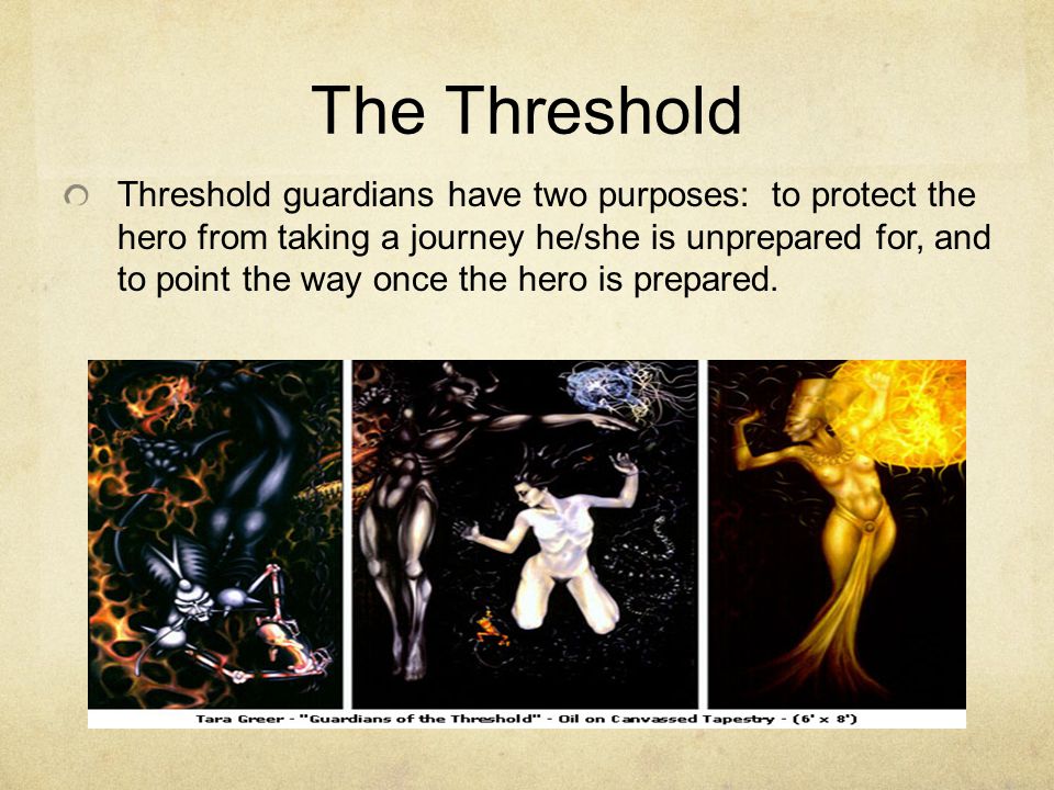 The Threshold Threshold guardians have two purposes: to protect the hero from taking a journey he/she is unprepared for, and to point the way once the hero is prepared.