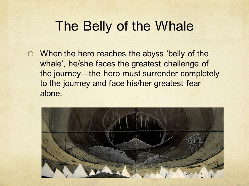 When the hero reaches the abyss ‘belly of the whale’, he/she faces the greatest challenge of the journey—the hero must surrender completely to the journey and face his/her greatest fear alone.