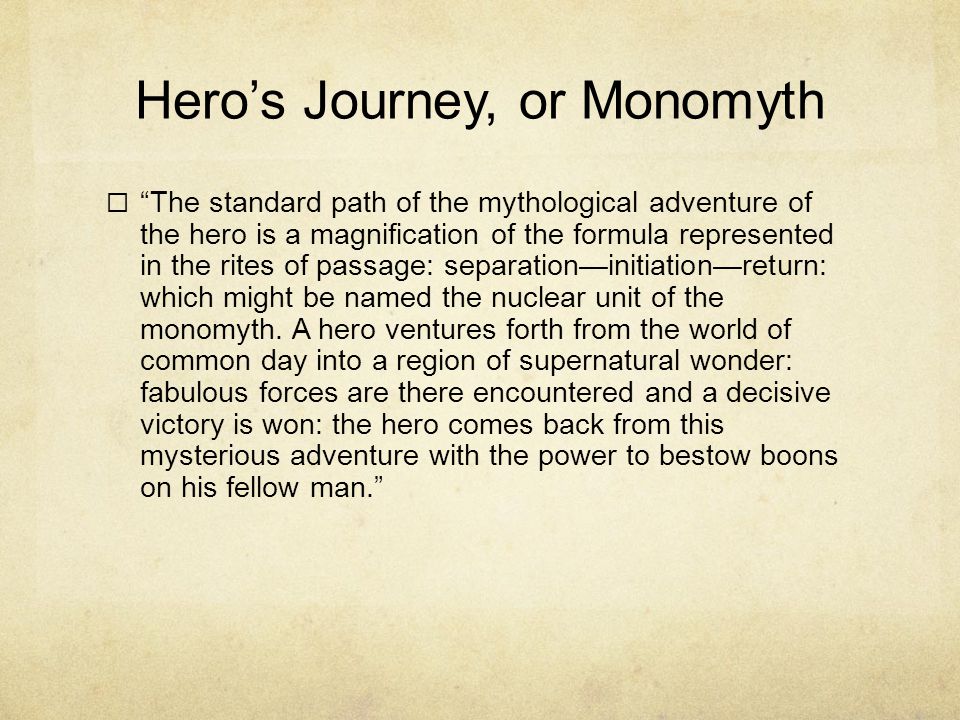 Hero’s Journey, or Monomyth  The standard path of the mythological adventure of the hero is a magnification of the formula represented in the rites of passage: separation—initiation—return: which might be named the nuclear unit of the monomyth.