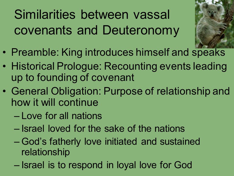 Similarities between vassal covenants and Deuteronomy Preamble: King introduces himself and speaks Historical Prologue: Recounting events leading up to founding of covenant General Obligation: Purpose of relationship and how it will continue –Love for all nations –Israel loved for the sake of the nations –God’s fatherly love initiated and sustained relationship –Israel is to respond in loyal love for God