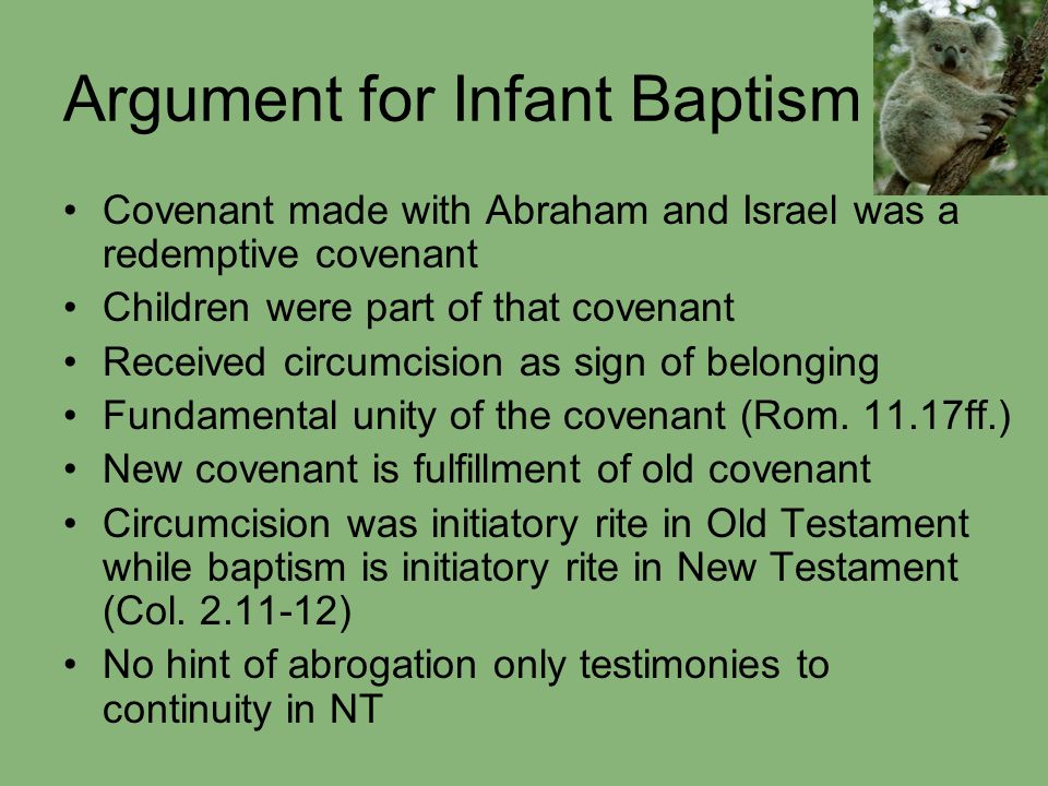 Argument for Infant Baptism Covenant made with Abraham and Israel was a redemptive covenant Children were part of that covenant Received circumcision as sign of belonging Fundamental unity of the covenant (Rom.