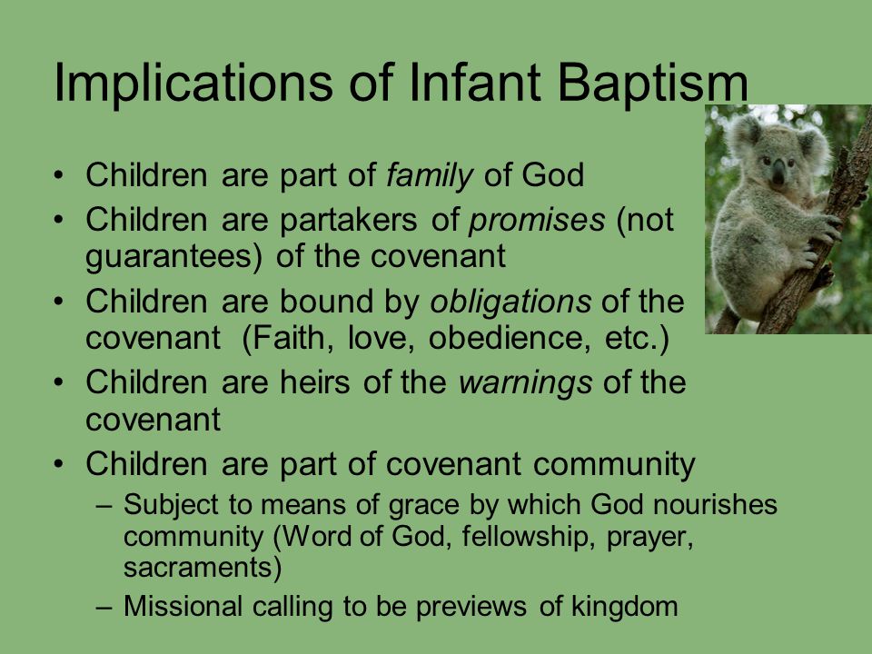 Implications of Infant Baptism Children are part of family of God Children are partakers of promises (not guarantees) of the covenant Children are bound by obligations of the covenant (Faith, love, obedience, etc.) Children are heirs of the warnings of the covenant Children are part of covenant community –Subject to means of grace by which God nourishes community (Word of God, fellowship, prayer, sacraments) –Missional calling to be previews of kingdom