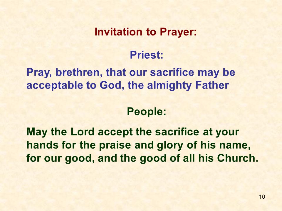 10 Priest: Pray, brethren, that our sacrifice may be acceptable to God, the almighty Father People: May the Lord accept the sacrifice at your hands for the praise and glory of his name, for our good, and the good of all his Church.