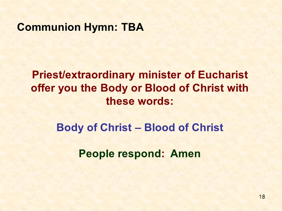 18 Priest/extraordinary minister of Eucharist offer you the Body or Blood of Christ with these words: Body of Christ – Blood of Christ People respond: Amen Communion Hymn: TBA