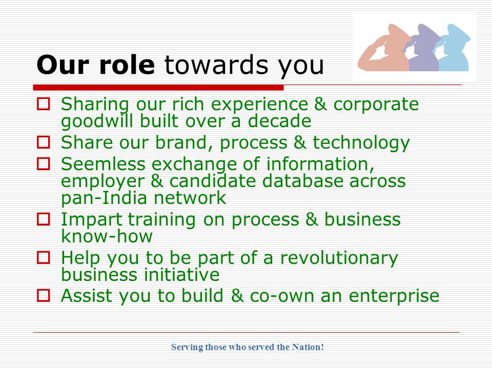 Our role towards you  Sharing our rich experience & corporate goodwill built over a decade  Share our brand, process & technology  Seemless exchange of information, employer & candidate database across pan-India network  Impart training on process & business know-how  Help you to be part of a revolutionary business initiative  Assist you to build & co-own an enterprise Serving those who served the Nation!