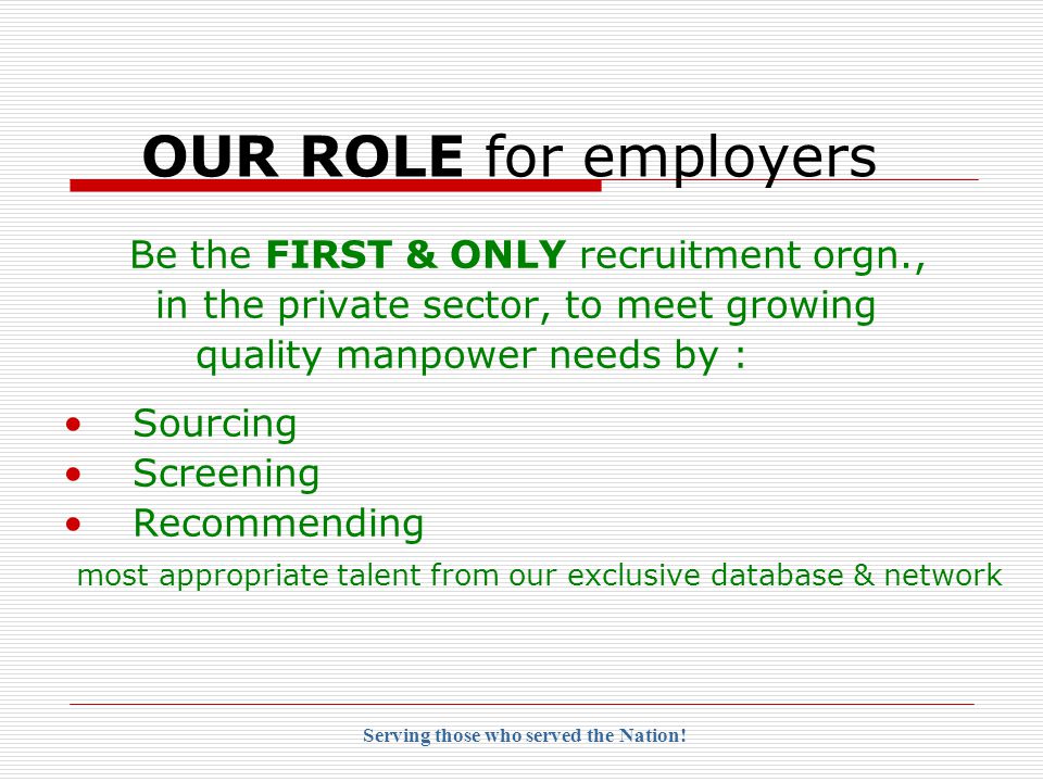 OUR ROLE for employers Be the FIRST & ONLY recruitment orgn., in the private sector, to meet growing quality manpower needs by : Sourcing Screening Recommending most appropriate talent from our exclusive database & network Serving those who served the Nation!