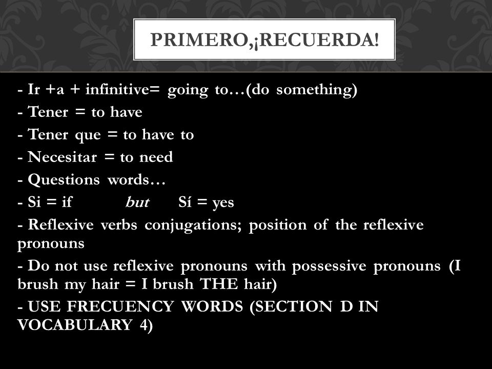 - Ir +a + infinitive= going to…(do something) - Tener = to have - Tener que = to have to - Necesitar = to need - Questions words… - Si = if but Sí = yes - Reflexive verbs conjugations; position of the reflexive pronouns - Do not use reflexive pronouns with possessive pronouns (I brush my hair = I brush THE hair) - USE FRECUENCY WORDS (SECTION D IN VOCABULARY 4) PRIMERO,¡RECUERDA!