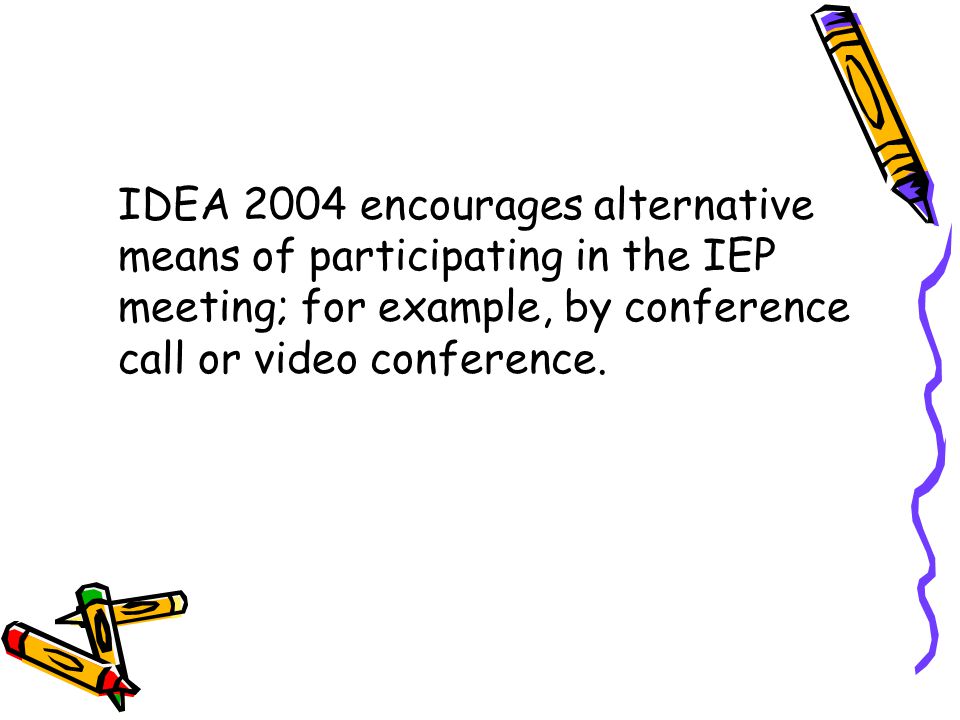 IDEA 2004 encourages alternative means of participating in the IEP meeting; for example, by conference call or video conference.