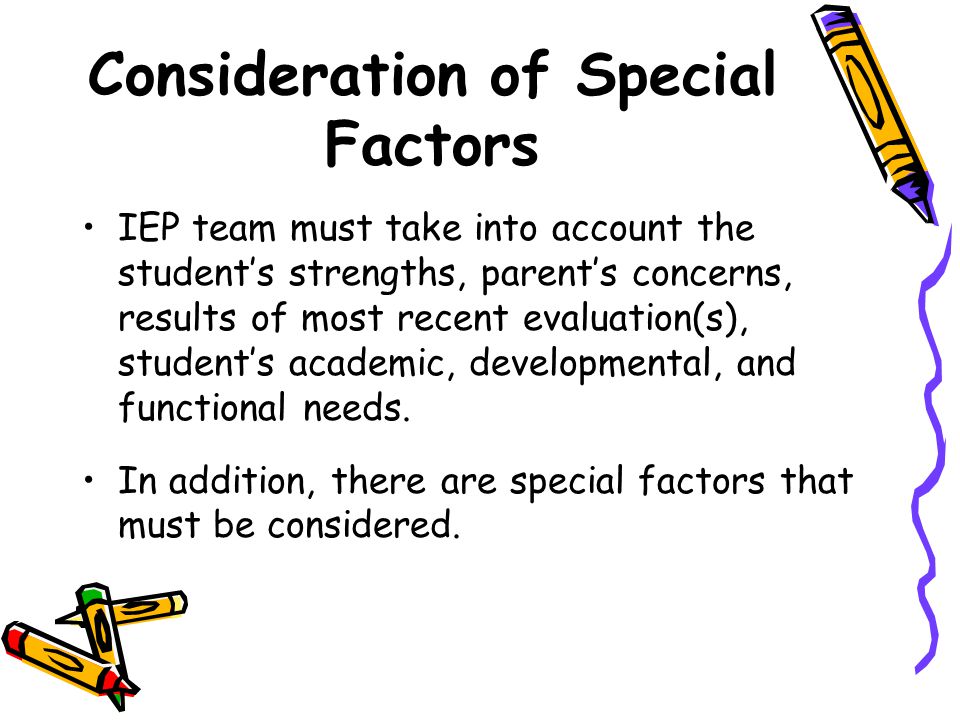 Consideration of Special Factors IEP team must take into account the student’s strengths, parent’s concerns, results of most recent evaluation(s), student’s academic, developmental, and functional needs.