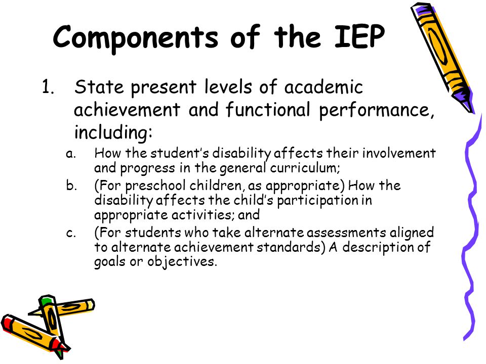 Components of the IEP 1.State present levels of academic achievement and functional performance, including: a.How the student’s disability affects their involvement and progress in the general curriculum; b.(For preschool children, as appropriate) How the disability affects the child’s participation in appropriate activities; and c.(For students who take alternate assessments aligned to alternate achievement standards) A description of goals or objectives.