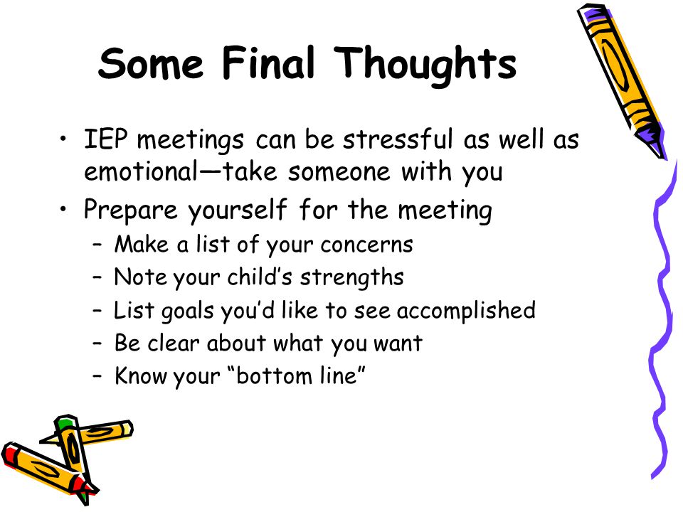 Some Final Thoughts IEP meetings can be stressful as well as emotional—take someone with you Prepare yourself for the meeting –Make a list of your concerns –Note your child’s strengths –List goals you’d like to see accomplished –Be clear about what you want –Know your bottom line