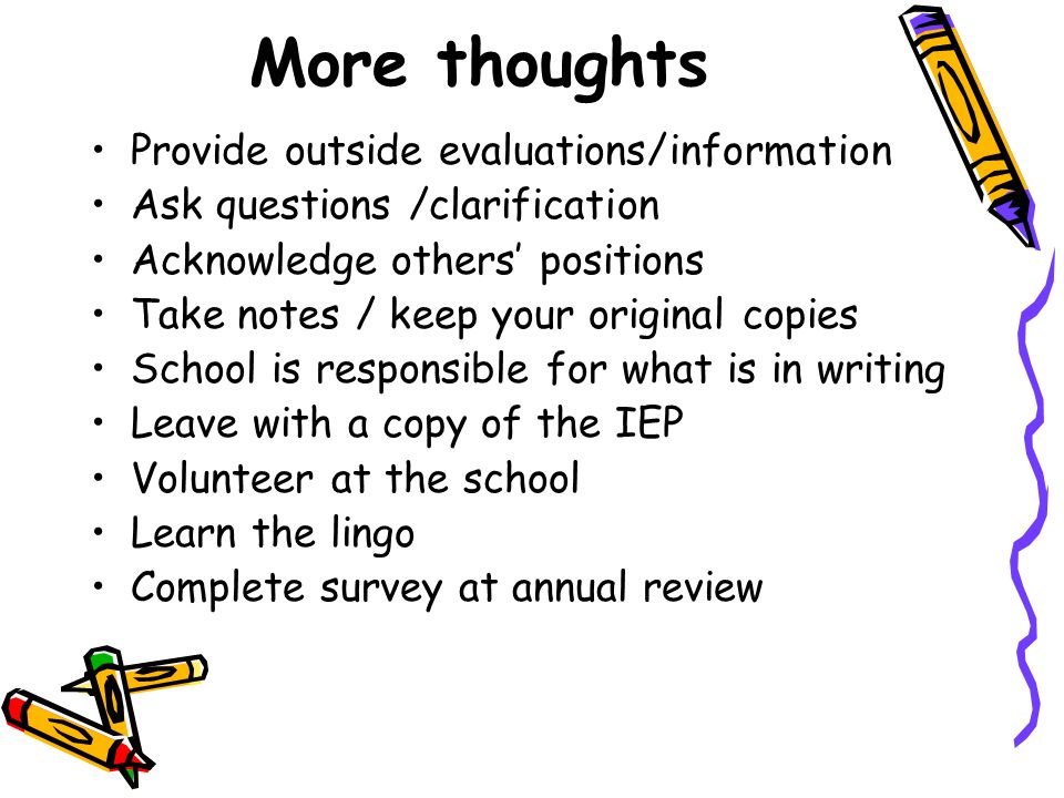 More thoughts Provide outside evaluations/information Ask questions /clarification Acknowledge others’ positions Take notes / keep your original copies School is responsible for what is in writing Leave with a copy of the IEP Volunteer at the school Learn the lingo Complete survey at annual review