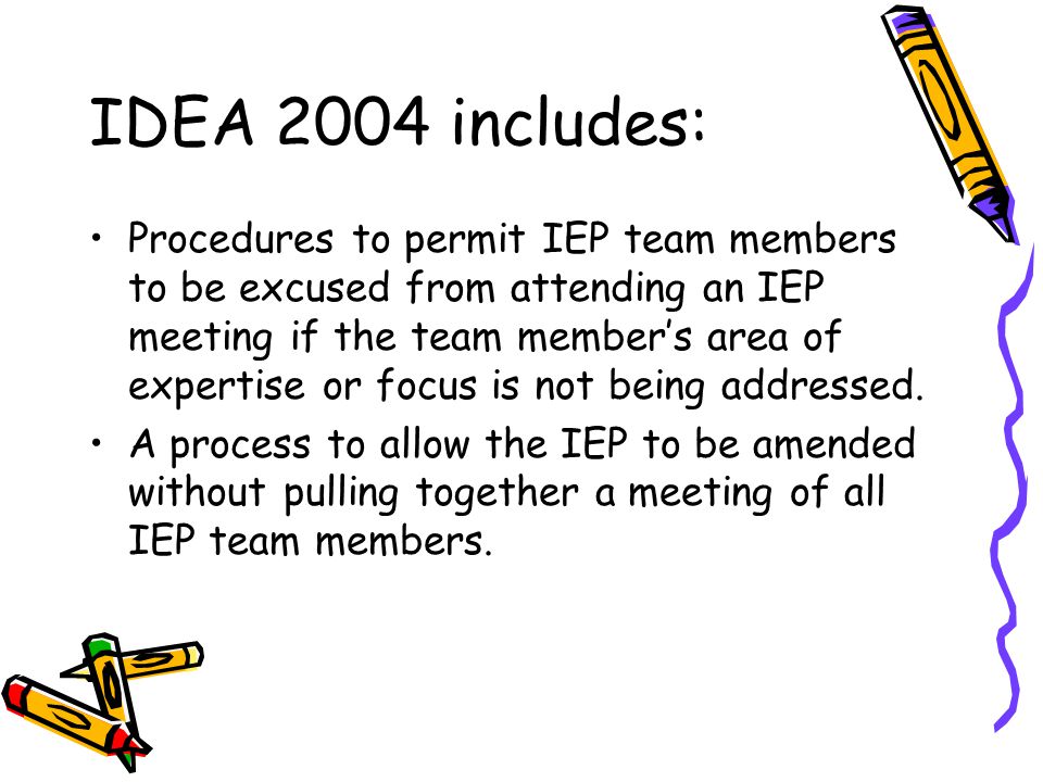 IDEA 2004 includes: Procedures to permit IEP team members to be excused from attending an IEP meeting if the team member’s area of expertise or focus is not being addressed.