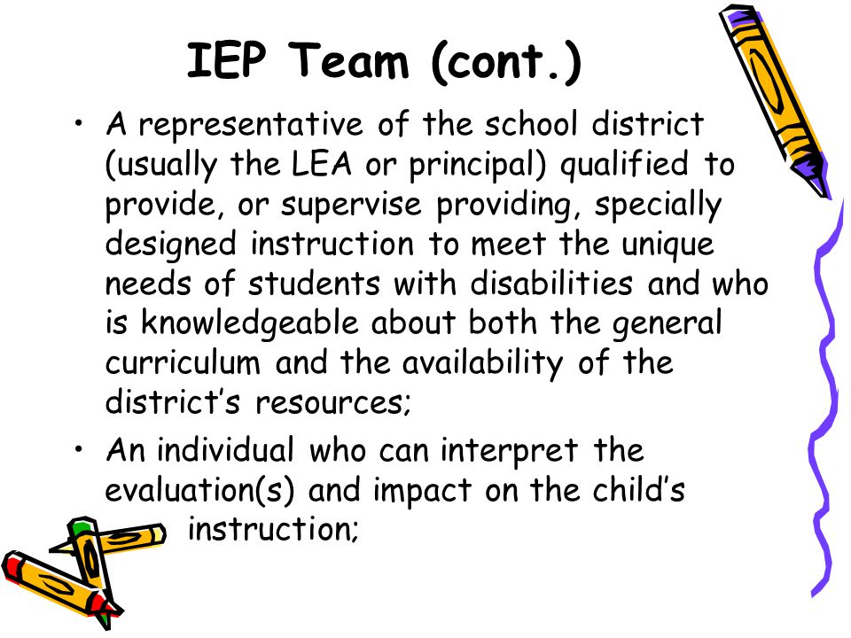 IEP Team (cont.) A representative of the school district (usually the LEA or principal) qualified to provide, or supervise providing, specially designed instruction to meet the unique needs of students with disabilities and who is knowledgeable about both the general curriculum and the availability of the district’s resources; An individual who can interpret the evaluation(s) and impact on the child’s instruction;