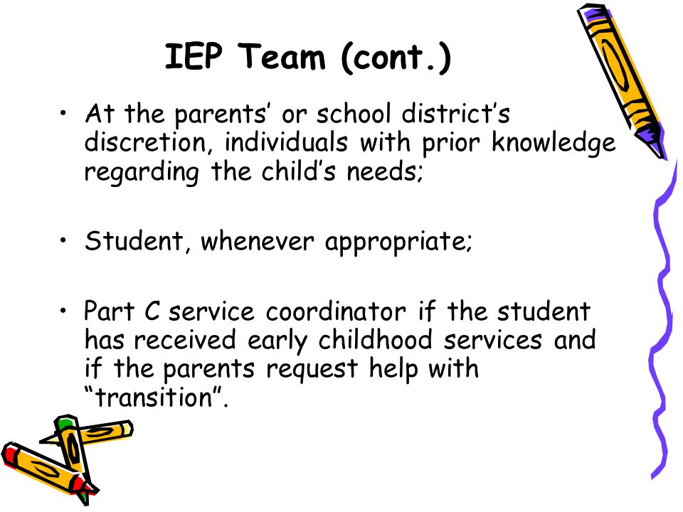 IEP Team (cont.) At the parents’ or school district’s discretion, individuals with prior knowledge regarding the child’s needs; Student, whenever appropriate; Part C service coordinator if the student has received early childhood services and if the parents request help with transition .