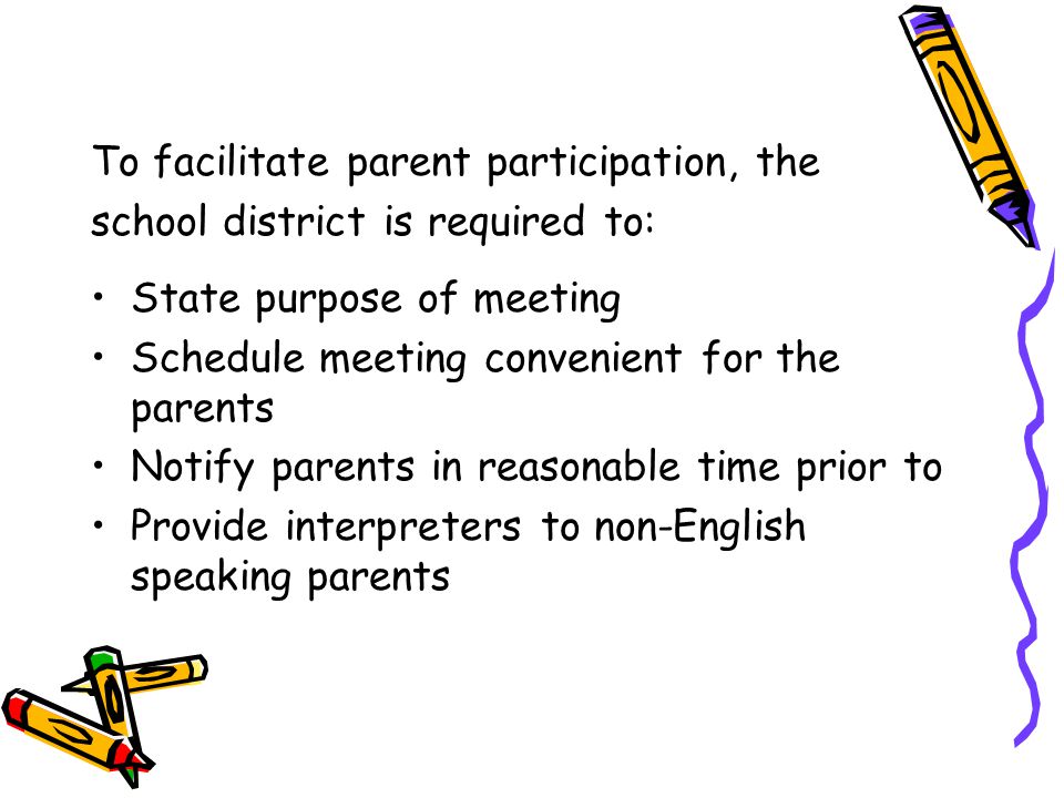 To facilitate parent participation, the school district is required to: State purpose of meeting Schedule meeting convenient for the parents Notify parents in reasonable time prior to Provide interpreters to non-English speaking parents
