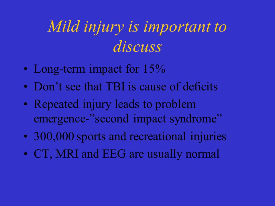 Mild injury is important to discuss Long-term impact for 15% Don’t see that TBI is cause of deficits Repeated injury leads to problem emergence- second impact syndrome 300,000 sports and recreational injuries CT, MRI and EEG are usually normal