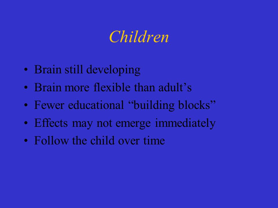 Children Brain still developing Brain more flexible than adult’s Fewer educational building blocks Effects may not emerge immediately Follow the child over time